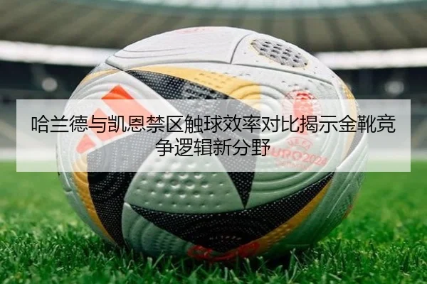 哈兰德与凯恩禁区触球效率对比揭示金靴竞争逻辑新分野