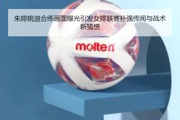 朱婷姚迪合练画面曝光引发女排联赛补强传闻与战术新猜想
